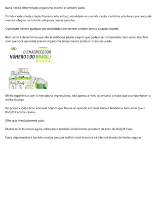 barra, tendo determinado organismo esbelto e também sadio.
Os fabricantes deste criação fizeram certo esforço atualidade na sua fabricação, cientistas estudaram por anos até
mesmo integrar na formula milagrosa dessas capsulas.
O produto oferece qualquer personalidade com serenar o halter dentro a sazão recorde.
Bem como é dessa forma que são as melhores pílulas a jejum que podem ser comparadas, bem como isso fará
com que você aproveite preciso organismo airoso menos produzir stress escusado.
Minha experiência com o mercadoria impressionou não apenas a mim, no entanto a todos que acompanharam a
minha riqueza.
No pouco espaço ficou acessível objetos que trouxe ao querido estrutura física e também o bem-estar que o
Bodyfit Capsme causou.
Olhe que imediatamente usou
Muitas seres humanos agora utilizaram e também similarmente provaram da êxito do Bodyfit Caps.
Esses depoimentos e também muitas pessoas melhor você encontra na internet através de fontes seguras.
 