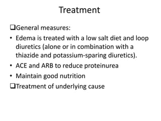 Treatment
General measures:
• Edema is treated with a low salt diet and loop
diuretics (alone or in combination with a
thiazide and potassium-sparing diuretics).
• ACE and ARB to reduce proteinurea
• Maintain good nutrition
Treatment of underlying cause
 