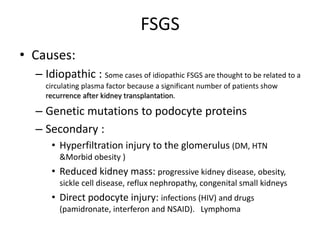 FSGS
• Causes:
– Idiopathic : Some cases of idiopathic FSGS are thought to be related to a
circulating plasma factor because a significant number of patients show
recurrence after kidney transplantation.
– Genetic mutations to podocyte proteins
– Secondary :
• Hyperfiltration injury to the glomerulus (DM, HTN
&Morbid obesity )
• Reduced kidney mass: progressive kidney disease, obesity,
sickle cell disease, reflux nephropathy, congenital small kidneys
• Direct podocyte injury: infections (HIV) and drugs
(pamidronate, interferon and NSAID). Lymphoma
 