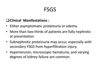 FSGS
Clinical Manifestations :
• Either asymptomatic proteinuria or edema.
• More than two thirds of patients are fully nephrotic
at presentation
• Subnephrotic proteinuria may occur, especially with
secondary FSGS from hyperfiltration injury.
• Hypertension, microscopic hematuria, and varying
degrees of kidney failure are common.
 