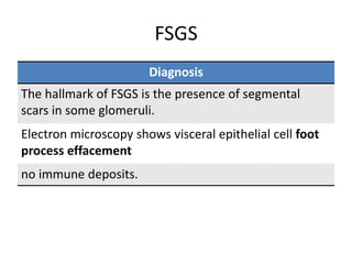 FSGS
Diagnosis
The hallmark of FSGS is the presence of segmental
scars in some glomeruli.
Electron microscopy shows visceral epithelial cell foot
process effacement
no immune deposits.
 