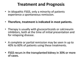 Treatment and Prognosis
• In idiopathic FSGS, only a minority of patients
experience a spontaneous remission.
• Therefore, treatment is indicated in most patients.
• Therapy is usually with glucocorticoids or calcineurin
inhibitors, both at the time of initial presentation and
for relapsing disease.
• A complete or partial remission may be seen in up to
40% to 60% of patients using these treatments.
• FSGS recurs in the transplanted kidney in 30% or more
of cases.
 