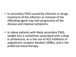 • In secondary FSGS caused by infection or drugs,
treatment of the infection or removal of the
offending agent may halt progression of the
disease and improve symptoms.
• In obese patients with likely secondary FSGS,
weight loss is sometimes associated with a drop
in proteinuria, as is the use of ACE inhibitors or
angiotensin receptor blockers (ARBs), and is the
preferred initial therapy.
 