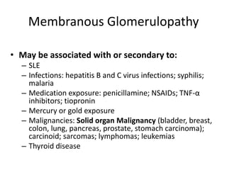 Membranous Glomerulopathy
• May be associated with or secondary to:
– SLE
– Infections: hepatitis B and C virus infections; syphilis;
malaria
– Medication exposure: penicillamine; NSAIDs; TNF-α
inhibitors; tiopronin
– Mercury or gold exposure
– Malignancies: Solid organ Malignancy (bladder, breast,
colon, lung, pancreas, prostate, stomach carcinoma);
carcinoid; sarcomas; lymphomas; leukemias
– Thyroid disease
 