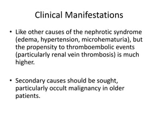 Clinical Manifestations
• Like other causes of the nephrotic syndrome
(edema, hypertension, microhematuria), but
the propensity to thromboembolic events
(particularly renal vein thrombosis) is much
higher.
• Secondary causes should be sought,
particularly occult malignancy in older
patients.
 