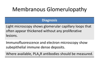 Membranous Glomerulopathy
Diagnosis
Light microscopy shows glomerular capillary loops that
often appear thickened without any proliferative
lesions.
Immunofluorescence and electron microscopy show
subepithelial immune dense deposits.
Where available, PLA2R antibodies should be measured.
 