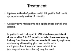 Treatment
• Up to one third of patients with idiopathic MG remit
spontaneously in 6 to 12 months.
• Conservative management is appropriate during this
period.
• In patients with idiopathic MG who have persistent
disease after 6 to 12 months or who have worsening
kidney function or a thromboembolic event, regimens
containing alternating glucocorticoids with
cyclophosphamide or calcineurin inhibitors
(cyclosporine or tacrolimus) may be used.
 