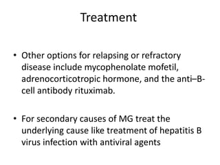 Treatment
• Other options for relapsing or refractory
disease include mycophenolate mofetil,
adrenocorticotropic hormone, and the anti–B-
cell antibody rituximab.
• For secondary causes of MG treat the
underlying cause like treatment of hepatitis B
virus infection with antiviral agents
 