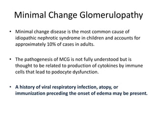 Minimal Change Glomerulopathy
• Minimal change disease is the most common cause of
idiopathic nephrotic syndrome in children and accounts for
approximately 10% of cases in adults.
• The pathogenesis of MCG is not fully understood but is
thought to be related to production of cytokines by immune
cells that lead to podocyte dysfunction.
• A history of viral respiratory infection, atopy, or
immunization preceding the onset of edema may be present.
 
