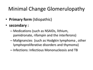 Minimal Change Glomerulopathy
• Primary form (Idiopathic)
• secondary :
– Medications (such as NSAIDs, lithium,
pamidronate, rifampin and the interferons)
– Malignancies (such as Hodgkin lymphoma , other
lymphoproliferative disorders and thymoma)
– Infections: Infectious Mononucleosis and TB
 