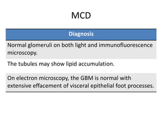 MCD
Diagnosis
Normal glomeruli on both light and immunofluorescence
microscopy.
The tubules may show lipid accumulation.
On electron microscopy, the GBM is normal with
extensive effacement of visceral epithelial foot processes.
 