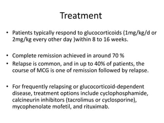 Treatment
• Patients typically respond to glucocorticoids (1mg/kg/d or
2mg/kg every other day )within 8 to 16 weeks.
• Complete remission achieved in around 70 %
• Relapse is common, and in up to 40% of patients, the
course of MCG is one of remission followed by relapse.
• For frequently relapsing or glucocorticoid-dependent
disease, treatment options include cyclophosphamide,
calcineurin inhibitors (tacrolimus or cyclosporine),
mycophenolate mofetil, and rituximab.
 