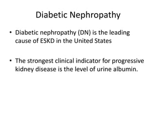 Diabetic Nephropathy
• Diabetic nephropathy (DN) is the leading
cause of ESKD in the United States
• The strongest clinical indicator for progressive
kidney disease is the level of urine albumin.
 