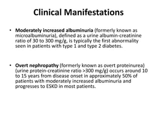 Clinical Manifestations
• Moderately increased albuminuria (formerly known as
microalbuminuria), defined as a urine albumin-creatinine
ratio of 30 to 300 mg/g, is typically the first abnormality
seen in patients with type 1 and type 2 diabetes.
• Overt nephropathy (formerly known as overt proteinurea)
(urine protein-creatinine ratio >300 mg/g) occurs around 10
to 15 years from disease onset in approximately 50% of
patients with moderately increased albuminuria and
progresses to ESKD in most patients.
 