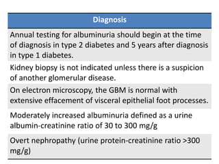 Diagnosis
Annual testing for albuminuria should begin at the time
of diagnosis in type 2 diabetes and 5 years after diagnosis
in type 1 diabetes.
Kidney biopsy is not indicated unless there is a suspicion
of another glomerular disease.
On electron microscopy, the GBM is normal with
extensive effacement of visceral epithelial foot processes.
Moderately increased albuminuria defined as a urine
albumin-creatinine ratio of 30 to 300 mg/g
Overt nephropathy (urine protein-creatinine ratio >300
mg/g)
 