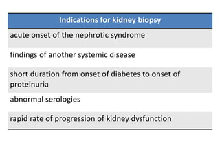 Indications for kidney biopsy
acute onset of the nephrotic syndrome
findings of another systemic disease
short duration from onset of diabetes to onset of
proteinuria
abnormal serologies
rapid rate of progression of kidney dysfunction
 