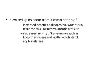 • Elevated lipids occur from a combination of
– increased hepatic apolipoprotein synthesis in
response to a low plasma oncotic pressure
– decreased activity of key enzymes such as
lipoprotein lipase and lecithin-cholesterol
acyltransferase.
 