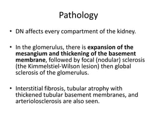 Pathology
• DN affects every compartment of the kidney.
• In the glomerulus, there is expansion of the
mesangium and thickening of the basement
membrane, followed by focal (nodular) sclerosis
(the Kimmelstiel-Wilson lesion) then global
sclerosis of the glomerulus.
• Interstitial fibrosis, tubular atrophy with
thickened tubular basement membranes, and
arteriolosclerosis are also seen.
 