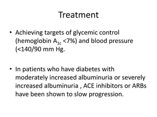 Treatment
• Achieving targets of glycemic control
(hemoglobin A1c <7%) and blood pressure
(<140/90 mm Hg.
• In patients who have diabetes with
moderately increased albuminuria or severely
increased albuminuria , ACE inhibitors or ARBs
have been shown to slow progression.
 