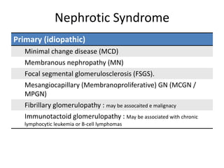 Nephrotic Syndrome
Primary (idiopathic)
Minimal change disease (MCD)
Membranous nephropathy (MN)
Focal segmental glomerulosclerosis (FSGS).
Mesangiocapillary (Membranoproliferative) GN (MCGN /
MPGN)
Fibrillary glomerulopathy : may be assocaited e malignacy
Immunotactoid glomerulopathy : May be associated with chronic
lymphocytic leukemia or B-cell lymphomas
 