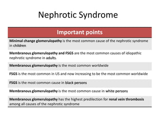 Nephrotic Syndrome
Important points
Minimal change glomerulopathy is the most common cause of the nephrotic syndrome
in children
Membranous glomerulopathy and FSGS are the most common causes of idiopathic
nephrotic syndrome in adults.
Membranous glomerulopathy is the most common worldwide
FSGS is the most common in US and now increasing to be the most common worldwide
FSGS is the most common cause in black persons
Membranous glomerulopathy is the most common cause in white persons
Membranous glomerulopathy has the highest predilection for renal vein thrombosis
among all causes of the nephrotic syndrome
 