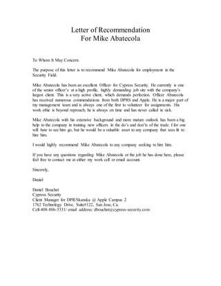 Letter of Recommendation
For Mike Abatecola
To Whom It May Concern:
The purpose of this letter is to recommend Mike Abatecola for employment in the
Security Field.
Mike Abatecola has been an excellent Officer for Cypress Security. He currently is one
of the senior officer’s at a high profile, highly demanding job site with the company’s
largest client. This is a very active client, which demands perfection. Officer Abatecola
has received numerous commendations from both DPRS and Apple. He is a major part of
my management team and is always one of the first to volunteer for assignments. His
work ethic is beyond reproach; he is always on time and has never called in sick.
Mike Abatecola with his extensive background and more mature outlook has been a big
help to the company in training new officers in the do’s and don’ts of the trade. I for one
will hate to see him go, but he would be a valuable asset to any company that sees fit to
hire him.
I would highly recommend Mike Abatecola to any company seeking to hire him.
If you have any questions regarding Mike Abatecola or the job he has done here, please
feel free to contact me at either my work cell or email account.
Sincerely,
Daniel
Daniel Bouchet
Cypress Security
Client Manager for DPR/Skanska @ Apple Campus 2
1762 Technology Drive, Suite#122, San Jose, Ca.
Cell-408-806-5331/ email address: dbouchet@cypress-security.com
 