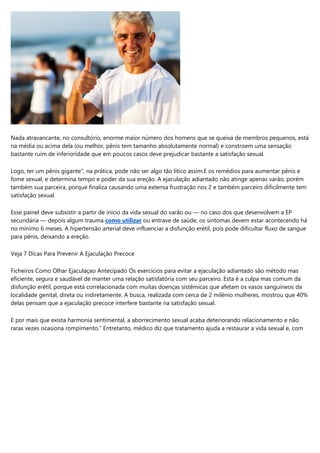 Nada atravancante, no consultório, enorme maior número dos homens que se queixa de membros pequenos, está
na média ou acima dela (ou melhor, pênis tem tamanho absolutamente normal) e constroem uma sensação
bastante ruim de inferioridade que em poucos casos deve prejudicar bastante a satisfação sexual.
Logo, ter um pênis gigante”, na prática, pode não ser algo tão lítico assim.E os remédios para aumentar pênis e
fome sexual, e determina tempo e poder da sua ereção. A ejaculação adiantado não atinge apenas varão, porém
também sua parceira, porque finaliza causando uma extensa frustração nos 2 e também parceiro dificilmente tem
satisfação sexual.
Esse painel deve subsistir a partir de início da vida sexual do varão ou — no caso dos que desenvolvem a EP
secundária — depois algum trauma como utilizar ou entrave de saúde, os sintomas devem estar acontecendo há
no mínimo 6 meses. A hipertensão arterial deve influenciar a disfunção erétil, pois pode dificultar fluxo de sangue
para pênis, deixando a ereção.
Veja 7 Dicas Para Prevenir A Ejaculação Precoce
Ficheiros Como Olhar Ejaculaçao Antecipado Os exercícios para evitar a ejaculação adiantado são método mas
eficiente, segura e saudável de manter uma relação satisfatória com seu parceiro. Esta é a culpa mas comum da
disfunção erétil, porque está correlacionada com muitas doenças sistêmicas que afetam os vasos sanguíneos da
localidade genital, direta ou indiretamente. A busca, realizada com cerca de 2 milénio mulheres, mostrou que 40%
delas pensam que a ejaculação precoce interfere bastante na satisfação sexual.
E por mais que exista harmonia sentimental, a aborrecimento sexual acaba deteriorando relacionamento e não
raras vezes ocasiona rompimento.” Entretanto, médico diz que tratamento ajuda a restaurar a vida sexual e, com
 
