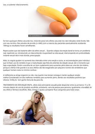 isso, a sustentar relacionamento.
Se tiver quaisquer efeitos secundários, incluindo possíveis efeitos secundários não indicados neste livrete, fale
com seu médico. Nos estudos de prurido (n=644) (com a maioria dos pacientes eventualmente recebendo
100mg) os resultados foram semelhantes.
Repercussões que vão bastante além da esfera sexual … Quando colapso da ereção banal se torna um problema
real, repetindo-se, introduzindo um desconhecido insuportável na vida sexual, interrompendo em profundidade,
instante sexual não é mais dúvida, preocupação.
Aliás, os viagras ajudam no aumento dos intervalos entre uma ereção e outra, as recomendações para indivíduo
que irá fazer uso do remédio é que a masturbação seja feita de antemão da relação sexual, até o momento que
haja a ejaculação. Porém a escolha de um bom suplemento para aumentar pénis deve ser uma dor de moleira,
porque a oferta é tão grande e os seus efeitos são tão exagerados por pequeno número de vendedores que
qualquer homem resta no mínimo confuso.
é indiferente se atinge orgasmo ou não, mas quanto mas tempo conseguir manter qualquer ereção
melhor.Considerado um dos melhores remédios para aumentar penis, devido aos resultados positivos que
oferece, Virility Ex- tem ganho fama de dia para dia.
TRATAMENTO DA DISFUNçãO ERéTIL. efeito doâ estimulante sexualâ pode despontar entre os primeiros 15 a 30
minutos depois do uso do produto escolhido, entretanto, varia de pessoa para persona, igualmente a duraã§ã£ do
seu efeito e fármaco escolhido. Aliás, ômega-3 ajuda a prosperar fluxo sanguíneo para todo corpo.
 