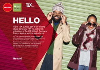 HELLO
We’re TJX Europe, part of an exciting
global company, TJX Inc. in the US,
with stores in the UK, Ireland, Germany,
Poland, Austria and the Netherlands.
Ready?
TJX Loss Prevention assesses risk and provides cost
effective solutions that protect People, Assets and Brand
in order to minimise loss and safeguard profit.
This introduction will tell you more about us, our parent
company, TJX Companies, Inc., and why working
with us could be the fast-paced, challenging
and rewarding career you’ve been looking for.
 