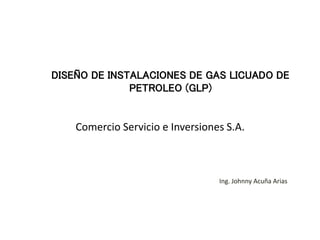 Comercio Servicio e Inversiones S.A.
Ing. Johnny Acuña Arias
DISEÑO DE INSTALACIONES DE GAS LICUADO DE
PETROLEO (GLP)
 