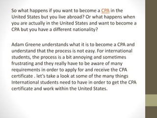So what happens if you want to become a CPA in the
United States but you live abroad? Or what happens when
you are actually in the United States and want to become a
CPA but you have a different nationality?
Adam Greene understands what it is to become a CPA and
understand that the process is not easy. For international
students, the process is a bit annoying and sometimes
frustrating and they really have to be aware of many
requirements in order to apply for and receive the CPA
certificate . let’s take a look at some of the many things
International students need to have in order to get the CPA
certificate and work within the United States.
 