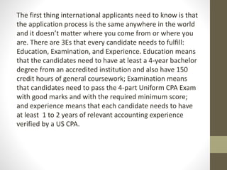 The first thing international applicants need to know is that
the application process is the same anywhere in the world
and it doesn’t matter where you come from or where you
are. There are 3Es that every candidate needs to fulfill:
Education, Examination, and Experience. Education means
that the candidates need to have at least a 4-year bachelor
degree from an accredited institution and also have 150
credit hours of general coursework; Examination means
that candidates need to pass the 4-part Uniform CPA Exam
with good marks and with the required minimum score;
and experience means that each candidate needs to have
at least 1 to 2 years of relevant accounting experience
verified by a US CPA.
 