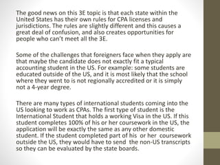 The good news on this 3E topic is that each state within the
United States has their own rules for CPA licenses and
jurisdictions. The rules are slightly different and this causes a
great deal of confusion, and also creates opportunities for
people who can’t meet all the 3E.
Some of the challenges that foreigners face when they apply are
that maybe the candidate does not exactly fit a typical
accounting student in the US. For example: some students are
educated outside of the US, and it is most likely that the school
where they went to is not regionally accredited or it is simply
not a 4-year degree.
There are many types of international students coming into the
US looking to work as CPAs. The first type of student is the
International Student that holds a working Visa in the US. If this
student completes 100% of his or her coursework in the US, the
application will be exactly the same as any other domestic
student. If the student completed part of his or her coursework
outside the US, they would have to send the non-US transcripts
so they can be evaluated by the state boards.
 