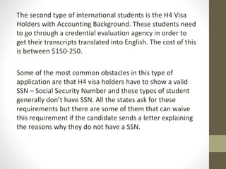 The second type of international students is the H4 Visa
Holders with Accounting Background. These students need
to go through a credential evaluation agency in order to
get their transcripts translated into English. The cost of this
is between $150-250.
Some of the most common obstacles in this type of
application are that H4 visa holders have to show a valid
SSN – Social Security Number and these types of student
generally don’t have SSN. All the states ask for these
requirements but there are some of them that can waive
this requirement if the candidate sends a letter explaining
the reasons why they do not have a SSN.
 