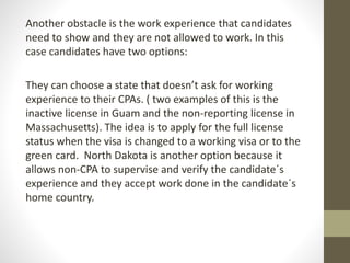 Another obstacle is the work experience that candidates
need to show and they are not allowed to work. In this
case candidates have two options:
They can choose a state that doesn’t ask for working
experience to their CPAs. ( two examples of this is the
inactive license in Guam and the non-reporting license in
Massachusetts). The idea is to apply for the full license
status when the visa is changed to a working visa or to the
green card. North Dakota is another option because it
allows non-CPA to supervise and verify the candidate´s
experience and they accept work done in the candidate´s
home country.
 