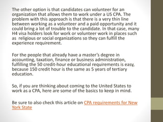 The other option is that candidates can volunteer for an
organization that allows them to work under a US CPA. The
problem with this approach is that there is a very thin line
between working as a volunteer and a paid opportunity and it
could bring a lot of trouble to the candidate. In that case, many
H4 visa holders look for work or volunteer work in places such
as religious or social organizations so they can fulfill the
experience requirement.
For the people that already have a master’s degree in
accounting, taxation, finance or business administration,
fulfilling the 50 credit-hour educational requirements is easy,
because 150 credit hour is the same as 5 years of tertiary
education.
So, if you are thinking about coming to the United States to
work as a CPA, here are some of the basics to keep in mind.
Be sure to also check this article on CPA requirements for New
York State
 
