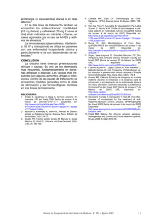 Revista de Posgrado de la VIa Cátedra de Medicina. N° 172 – Agosto 2007 11
prednisona (o equivalentes) diarias o en días
alternos.6
En la 2da línea de tratamiento también se
encuentran los antileucotrienes: montelukast
(10 mg diarios) y zafinlukast (20 mg 2 veces al
día) están indicados en urticarias crónicas, en
casos agravados por el uso de AINES y aditi-
vos de alimentos.10
La inmunoterapia (plasmaféresis, interferón-
a, IG IV y ciclosporina) se utiliza en pacientes
con una enfermedad incapacitante crónica y
particularmente si ya son dependientes de es-
teroides.6
CONCLUSION
La urticaria tiene diversas presentaciones
clínicas y causas. Es una de las dermatosis
más frecuentes, fundamentalmente en perso-
nas alérgicas o atópicas. Las causas más fre-
cuentes son algunos alimentos, drogas e infec-
ciones. Dentro de las pautas de tratamiento se
encuentran medidas generales como la dieta
de eliminación y las farmacológicas divididas
en tres líneas de tratamiento
BIBLIOGRAFIA
1- Yadav S, Upadhyay A, Bajaj A. Chronic urticaria: An
overview. IJD [en línea] 2006 [fecha de acceso 4 de
marzo de 2007];51-3:171-177. Disponible en:
http://www.e-ijd.org/article.asp?issn=0019-
5154;year=2006;volume=51;issue=3;spage=171;epage
=177;aulast=Yadav
2- Woscoff A, Kaminsky A, Marini M, Allevato M. Derma-
tología en Medicina Interna. Buenos Aires, Edición de
los Autores, 2003: 24-27.
3- Criado PR, Fachini Jardim Criado R, Maruta C, Costa
Martins JE, Rivitti E. Urticaria. An.Bras.Dermatol 2005,
v.80 n.6: 183-185.
4- Cabrera HN, Gatti CF. Dermatología de Gatti-
Cardama. 12
a
Ed. Buenos Aires: El Ateneo, 2003: 108-
112.
5- Hari Sai Priya V, Anuradha B, Vijayalakshmi VV, Latha
Suman G, Murthy KJR. Profile of food allergens in urti-
caria patients in Hyderabad. IJD [en línea]2006 [fecha
de acceso 4 de marzo de 2007] Disponible en:
http://www.e-ijd.org/article.asp?issn=0019-
5154;year=2006;volume=51;issue=2;spage=111;epage
=114;aulast=Hari
6- Burks W. Skin Manifestations of Food Aller-
gy.PEDIATRICS [en línea]2003[fecha de acceso 4 de
marzo de 2007] Disponible en:
http://pediatrics.aappublications.org/cgi/content/full/111
/6/S2/1617
7- Sugey Vera-Izaguirre D, González-Sánchez PC, Do-
mínguez-Cherit. Urticaria crónica. Revisión. DCMQ [en
línea] 2005 [fecha de acceso 27 de febrero de 2007]
URL disponible en:
http://www.dcmq.com.mx/num0701/revisiones.html
8- Cuevas Acuna MT, Lopez Garcia AI, Paz Matrinez D,
Galindo Garcia JA y col. Frequency of Helicobacter py-
lori infection in patients with chronic urticaria of Puebla
University Hospital. Rev. Alerg. Mex. 53(5): 174-8
9- Kramer MS, Kakuma Evitación de antígenos en la dieta
materna durante el embarazo o la lactancia para la
prevención o el tratamiento de la enfermedad atópica
en niños. (Revisión Cochrane traducida). La Biblioteca
Cochrane Plus [en línea] 2007 [fecha de acceso 27 de
febrero de 2007] URL disponible en:
http://www.update-
software.com/AbstractsES/ab000133-ES.htm
10- Sanada S, Tanaka T, Kameyoshi Y, Hide M. The effec-
tiveness of montelukast for the treatment of anti-
histamine-resistant chronic urticaria. SPRINGERLINK
[en línea] 2005 [fecha de acceso 4 de marzo de 2007]
Disponible en:
http://www.springerlink.com/content/w0724274668lu4m
6/fulltext.html
11- Kozel MM, Sabroe RA. Chronic urticaria: aetiology,
management and current and future treatment options.
Drugs, 2004; 64 (22):2515-36.
 