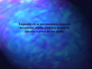 Enquanto ele se movimentava, comecei, novamente, minha ginástica mental de calcular o preço da sua ajuda. 