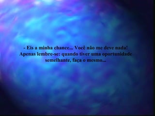 - Eis a minha chance... Você não me deve nada! Apenas lembre-se: quando tiver uma oportunidade semelhante, faça o mesmo... 