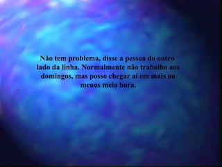 Não tem problema, disse a pessoa do outro  lado da linha. Normalmente não trabalho aos domingos, mas posso chegar aí em mais ou menos meia hora. 