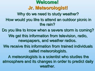 Welcome!Welcome!
Jr. Meteorologist!Jr. Meteorologist!
Why do we need to study weather?Why do we need to study weather?
How would you like to attend an outdoor picnic inHow would you like to attend an outdoor picnic in
the rain?the rain?
Do you like to know when a severe storm is coming?Do you like to know when a severe storm is coming?
We get this information from television, radio,We get this information from television, radio,
newspapers, and weather radios.newspapers, and weather radios.
We receive this information from trained individualsWe receive this information from trained individuals
called meteorologists.called meteorologists.
A meteorologists is a scientist who studies theA meteorologists is a scientist who studies the
atmosphere and its changes in order to predict dailyatmosphere and its changes in order to predict daily
weather.weather.
 