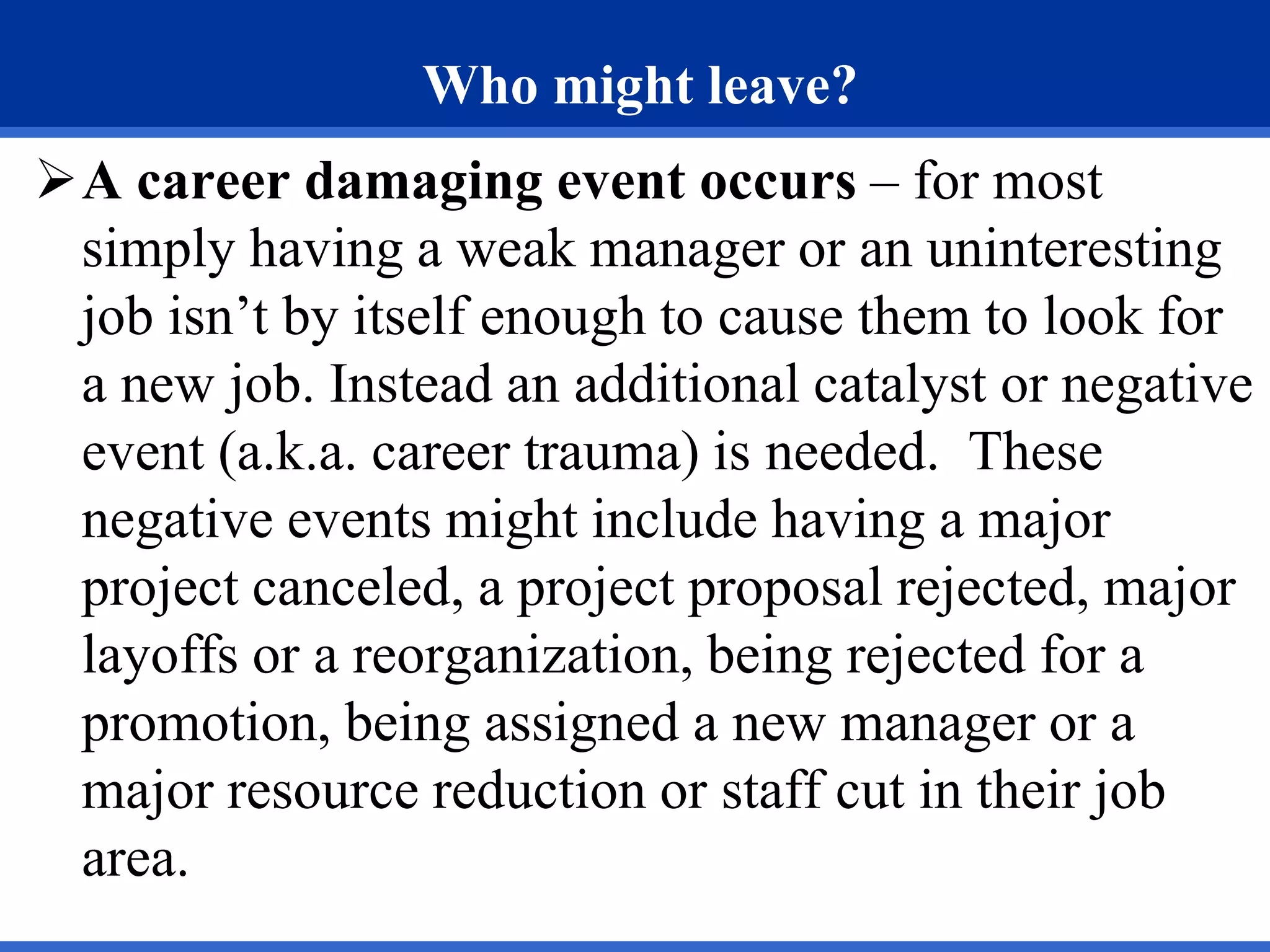 Who might leave?
A career damaging event occurs – for most
simply having a weak manager or an uninteresting
job isn’t by itself enough to cause them to look for
a new job. Instead an additional catalyst or negative
event (a.k.a. career trauma) is needed. These
negative events might include having a major
project canceled, a project proposal rejected, major
layoffs or a reorganization, being rejected for a
promotion, being assigned a new manager or a
major resource reduction or staff cut in their job
area.
 