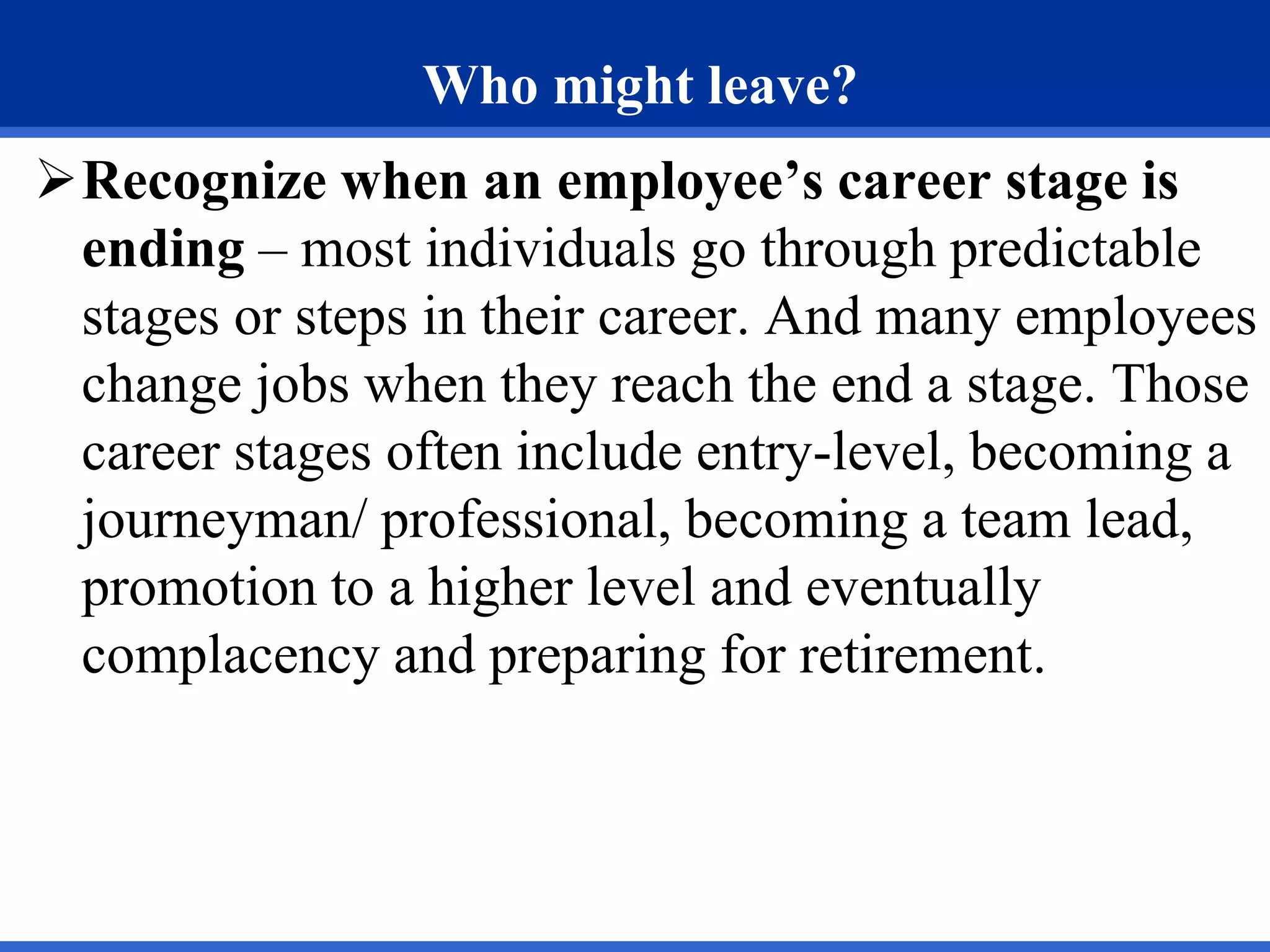 Who might leave?
Recognize when an employee’s career stage is
ending – most individuals go through predictable
stages or steps in their career. And many employees
change jobs when they reach the end a stage. Those
career stages often include entry-level, becoming a
journeyman/ professional, becoming a team lead,
promotion to a higher level and eventually
complacency and preparing for retirement.
 