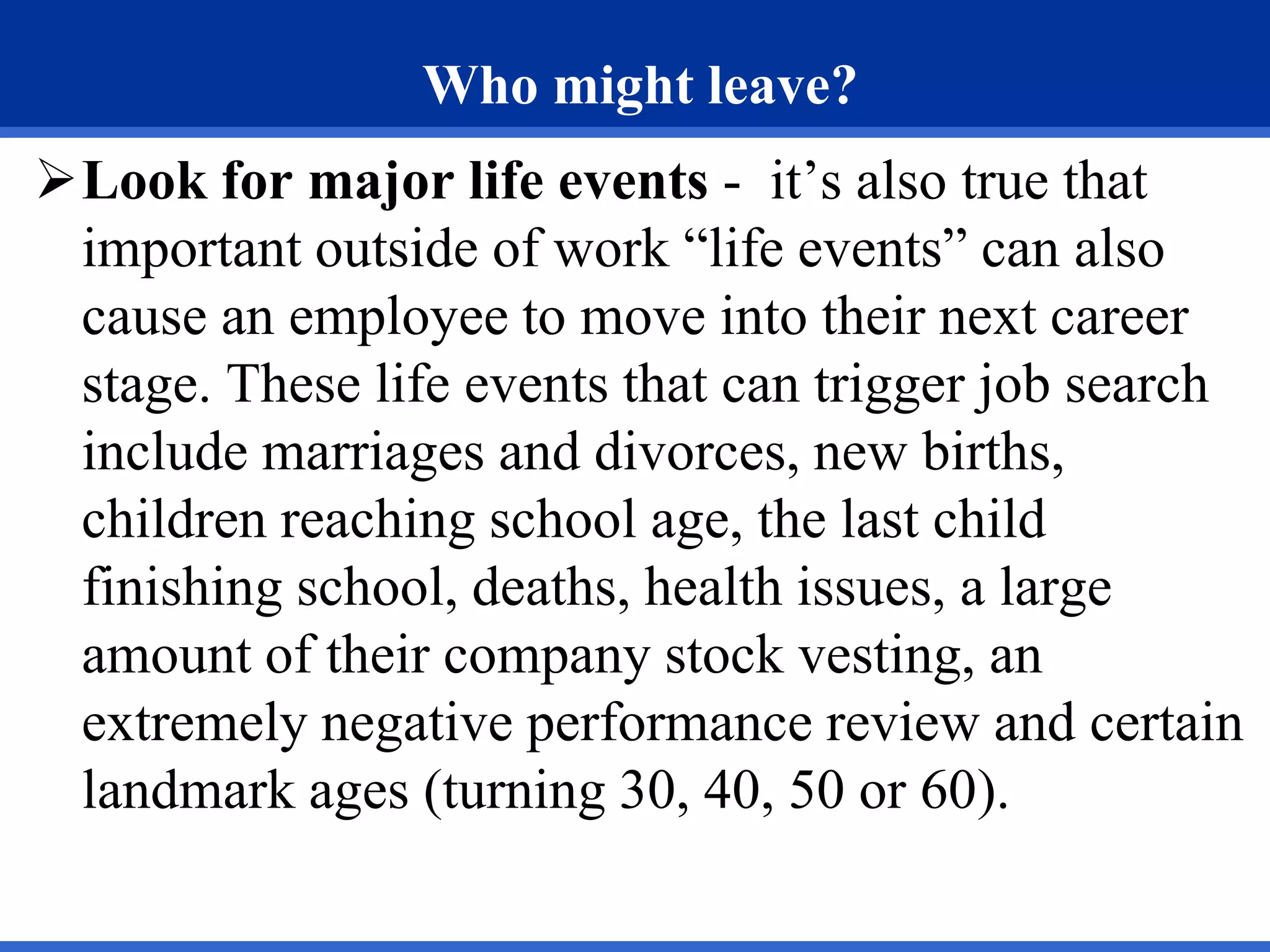 Who might leave?
Look for major life events - it’s also true that
important outside of work “life events” can also
cause an employee to move into their next career
stage. These life events that can trigger job search
include marriages and divorces, new births,
children reaching school age, the last child
finishing school, deaths, health issues, a large
amount of their company stock vesting, an
extremely negative performance review and certain
landmark ages (turning 30, 40, 50 or 60).
 
