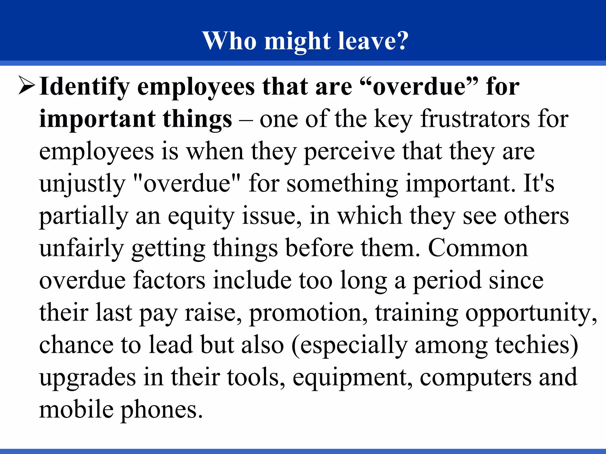 Who might leave?
Identify employees that are “overdue” for
important things – one of the key frustrators for
employees is when they perceive that they are
unjustly "overdue" for something important. It's
partially an equity issue, in which they see others
unfairly getting things before them. Common
overdue factors include too long a period since
their last pay raise, promotion, training opportunity,
chance to lead but also (especially among techies)
upgrades in their tools, equipment, computers and
mobile phones.
 
