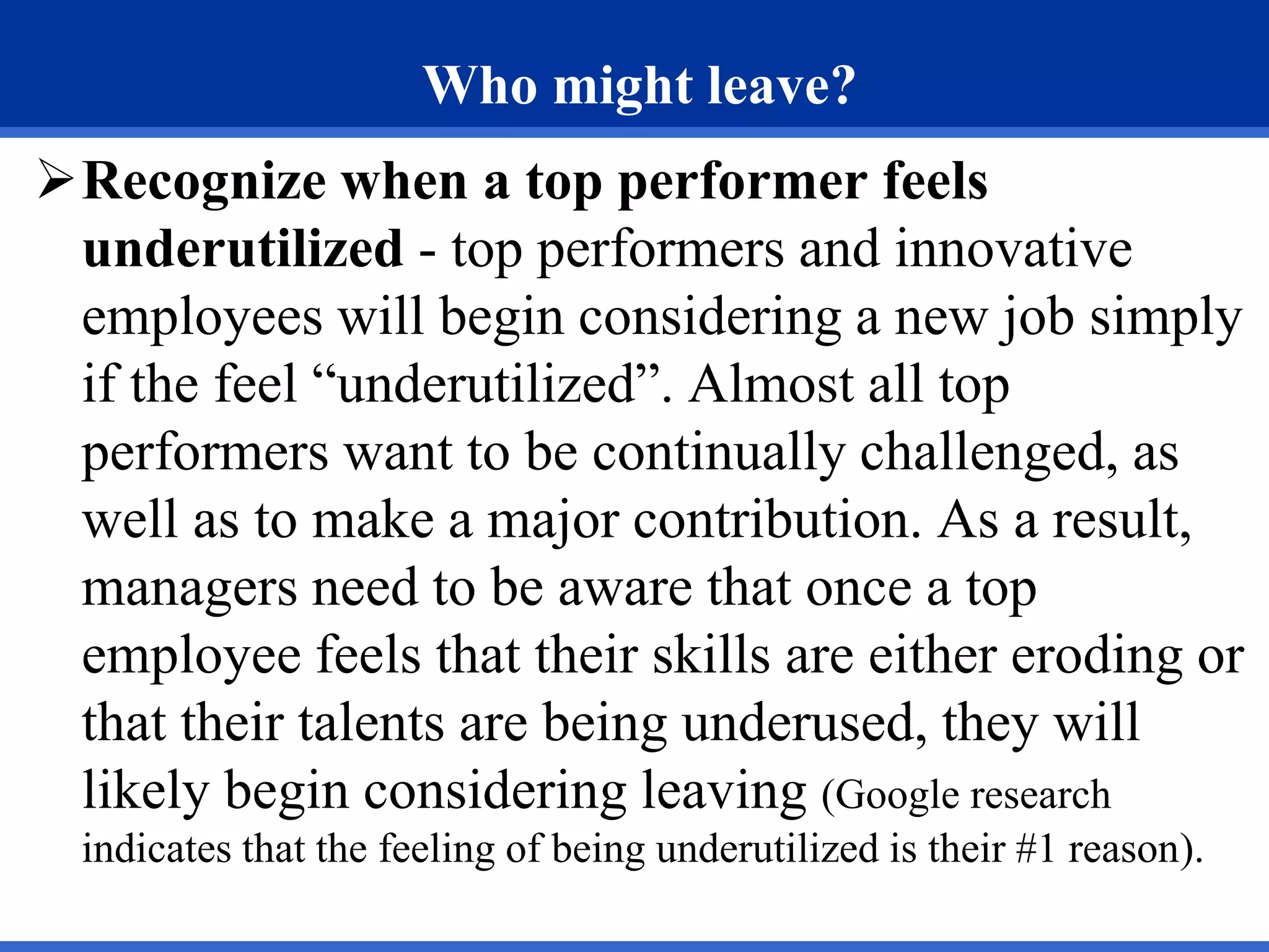 Who might leave?
Recognize when a top performer feels
underutilized - top performers and innovative
employees will begin considering a new job simply
if the feel “underutilized”. Almost all top
performers want to be continually challenged, as
well as to make a major contribution. As a result,
managers need to be aware that once a top
employee feels that their skills are either eroding or
that their talents are being underused, they will
likely begin considering leaving (Google research
indicates that the feeling of being underutilized is their #1 reason).
 