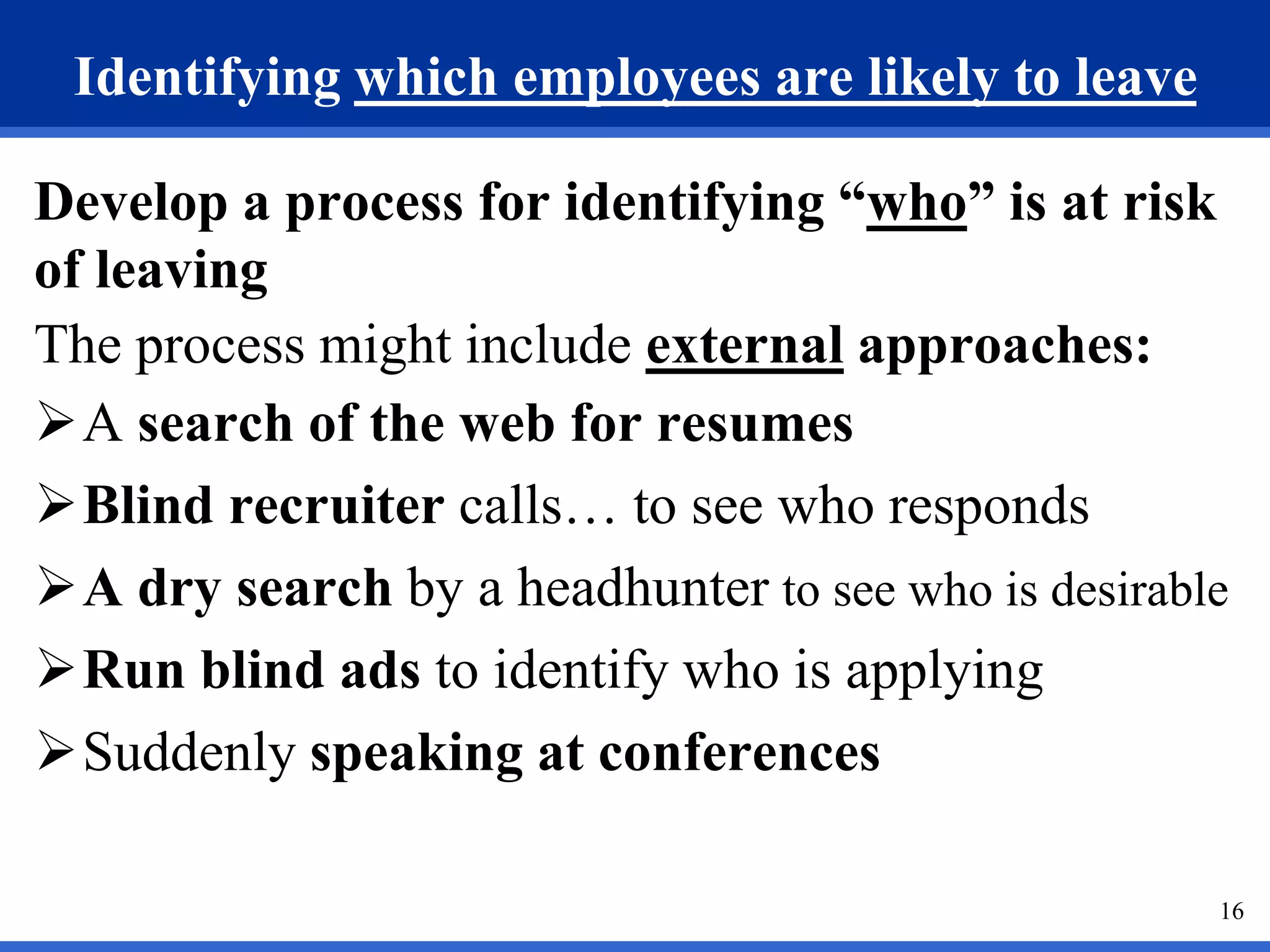 16
Identifying which employees are likely to leave
Develop a process for identifying “who” is at risk
of leaving
The process might include external approaches:
A search of the web for resumes
Blind recruiter calls… to see who responds
A dry search by a headhunter to see who is desirable
Run blind ads to identify who is applying
Suddenly speaking at conferences
 