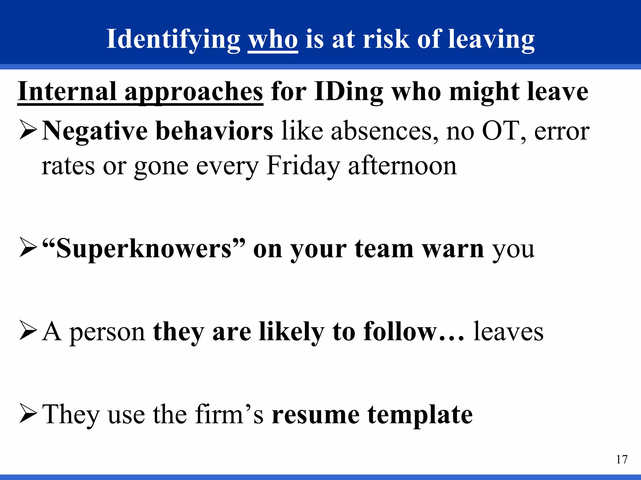 17
Identifying who is at risk of leaving
Internal approaches for IDing who might leave
Negative behaviors like absences, no OT, error
rates or gone every Friday afternoon
“Superknowers” on your team warn you
A person they are likely to follow… leaves
They use the firm’s resume template
 