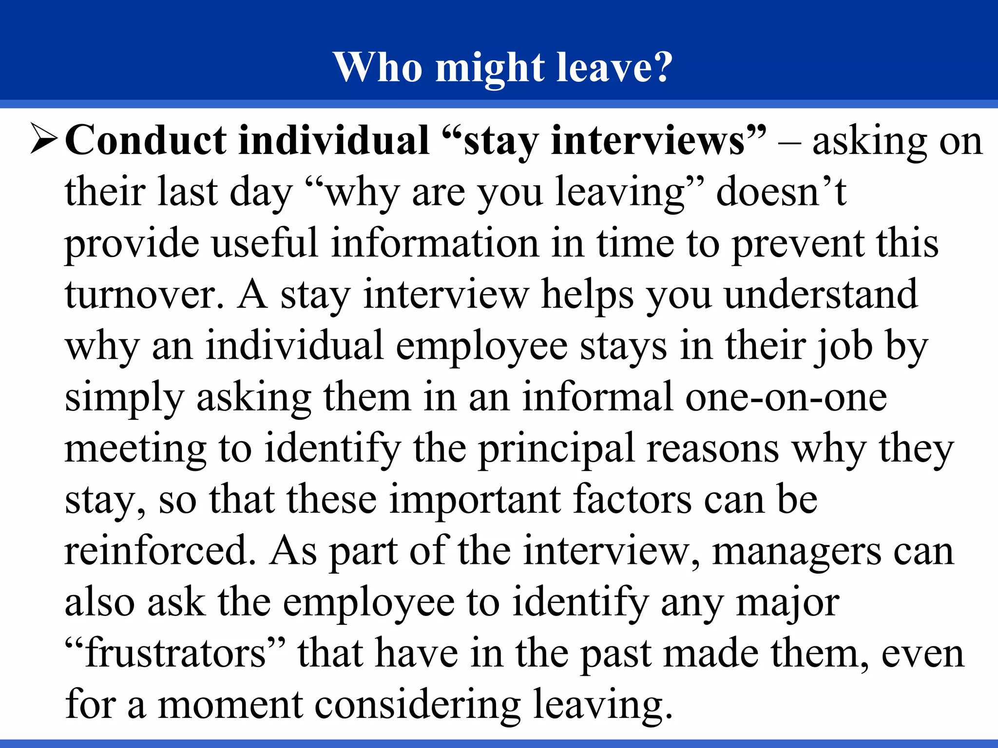 Who might leave?
Conduct individual “stay interviews” – asking on
their last day “why are you leaving” doesn’t
provide useful information in time to prevent this
turnover. A stay interview helps you understand
why an individual employee stays in their job by
simply asking them in an informal one-on-one
meeting to identify the principal reasons why they
stay, so that these important factors can be
reinforced. As part of the interview, managers can
also ask the employee to identify any major
“frustrators” that have in the past made them, even
for a moment considering leaving.
 