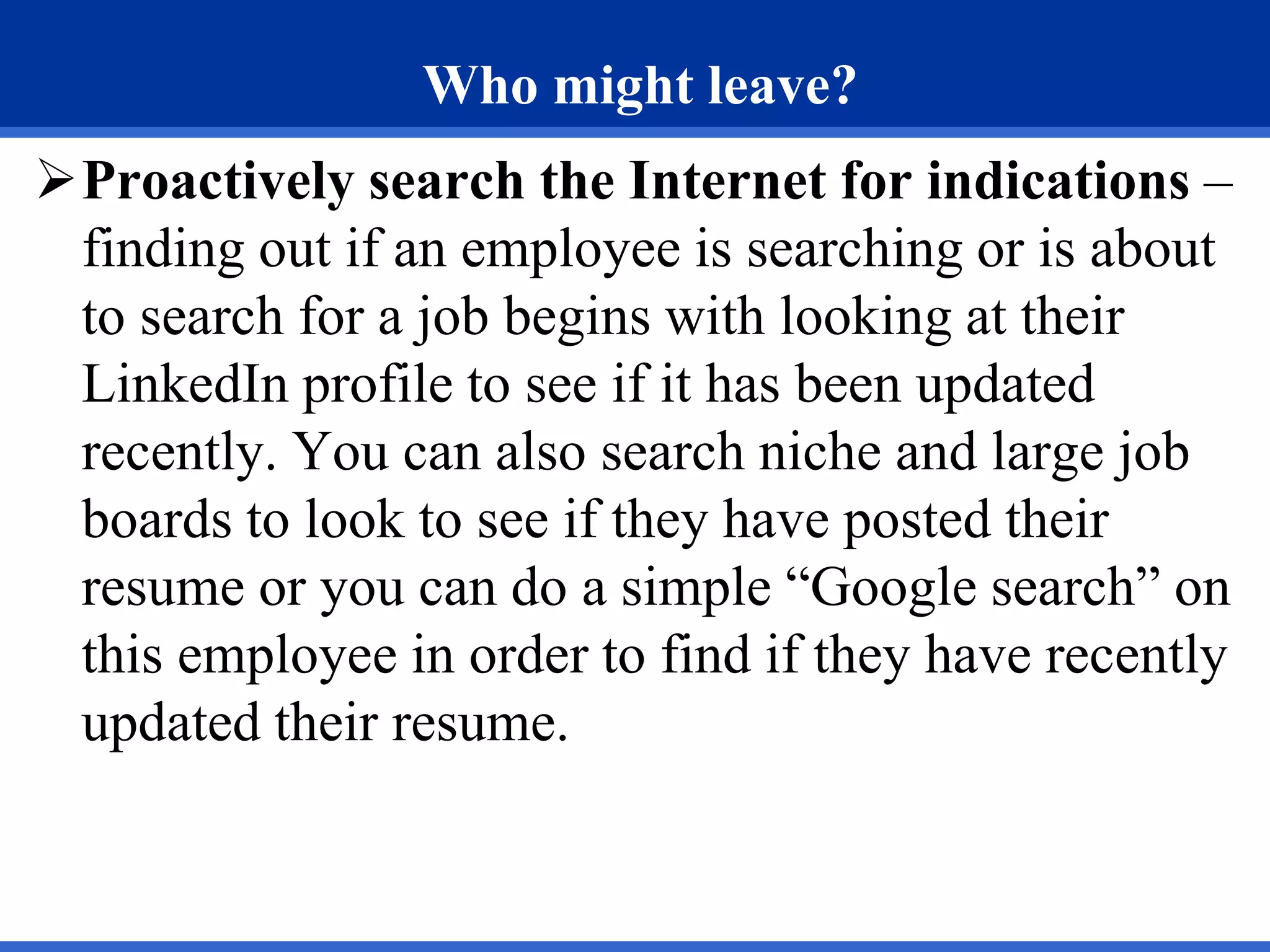 Who might leave?
Proactively search the Internet for indications –
finding out if an employee is searching or is about
to search for a job begins with looking at their
LinkedIn profile to see if it has been updated
recently. You can also search niche and large job
boards to look to see if they have posted their
resume or you can do a simple “Google search” on
this employee in order to find if they have recently
updated their resume.
 